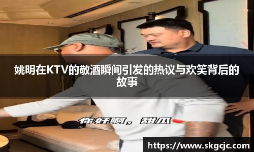 姚明在KTV的敬酒瞬间引发的热议与欢笑背后的故事