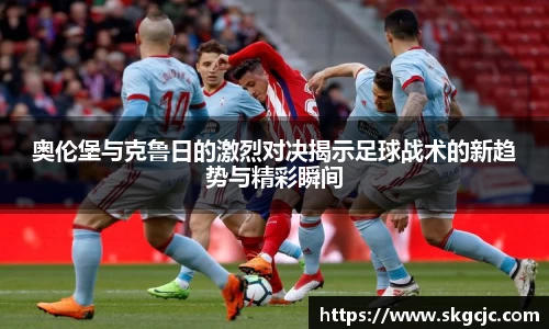 奥伦堡与克鲁日的激烈对决揭示足球战术的新趋势与精彩瞬间